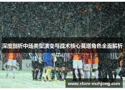 深度剖析中场类型演变与战术核心莫塔角色全面解析