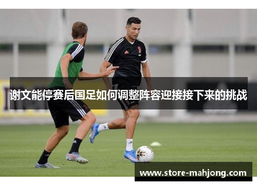谢文能停赛后国足如何调整阵容迎接接下来的挑战