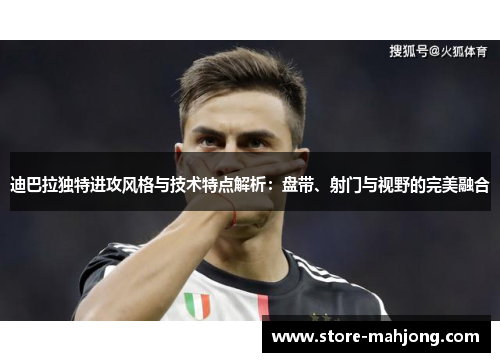 迪巴拉独特进攻风格与技术特点解析：盘带、射门与视野的完美融合