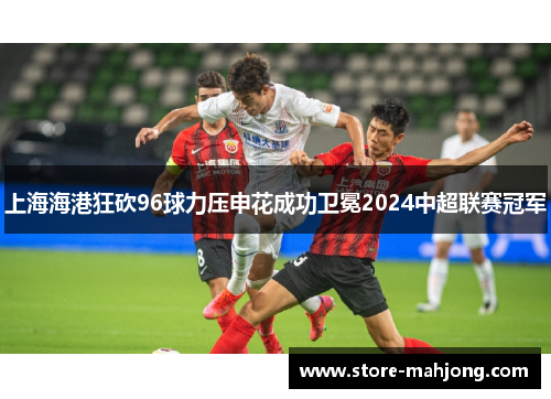 上海海港狂砍96球力压申花成功卫冕2024中超联赛冠军