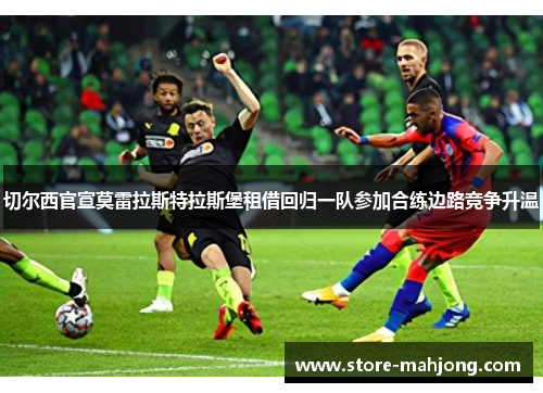 切尔西官宣莫雷拉斯特拉斯堡租借回归一队参加合练边路竞争升温